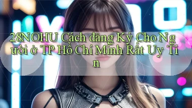28nohu cách đăng ký cho người ở TP Hồ Chí Minh rất uy tín
