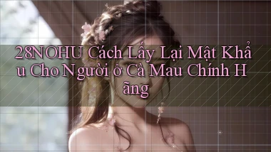 28nohu cách lấy lại mật khẩu cho người ở Cà Mau chính hãng