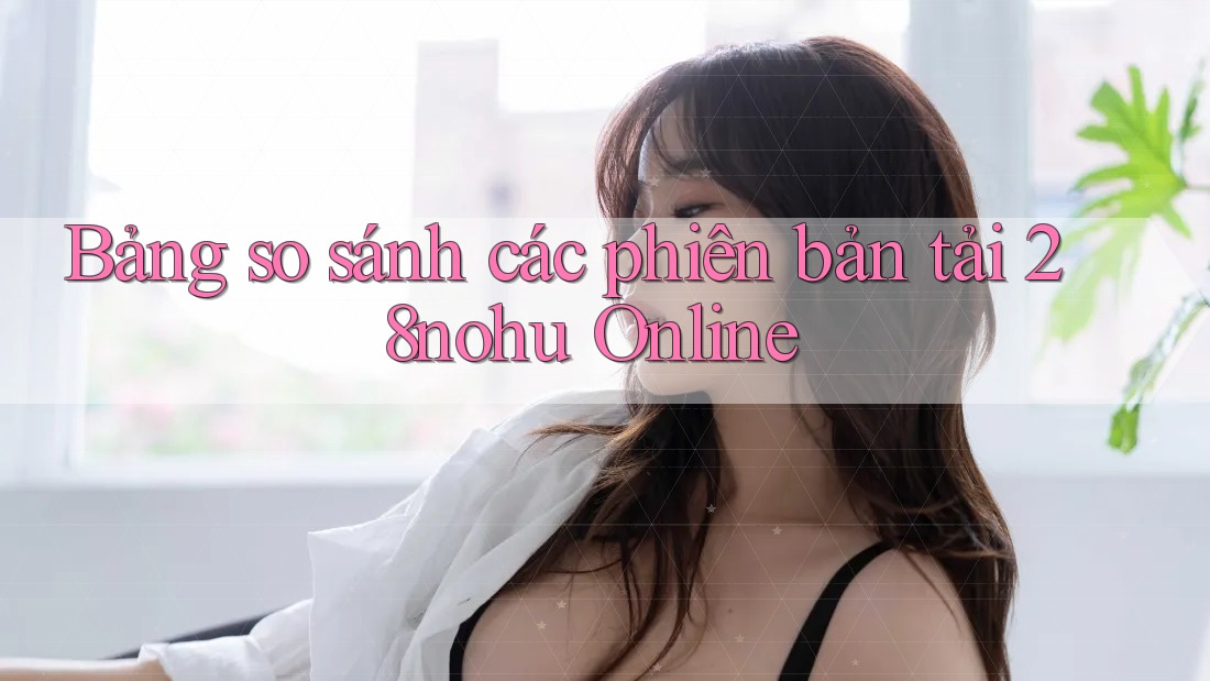 Bảng so sánh các phiên bản tải 28nohu Online Bảng so sánh các phiên bản tải 28nohu Online