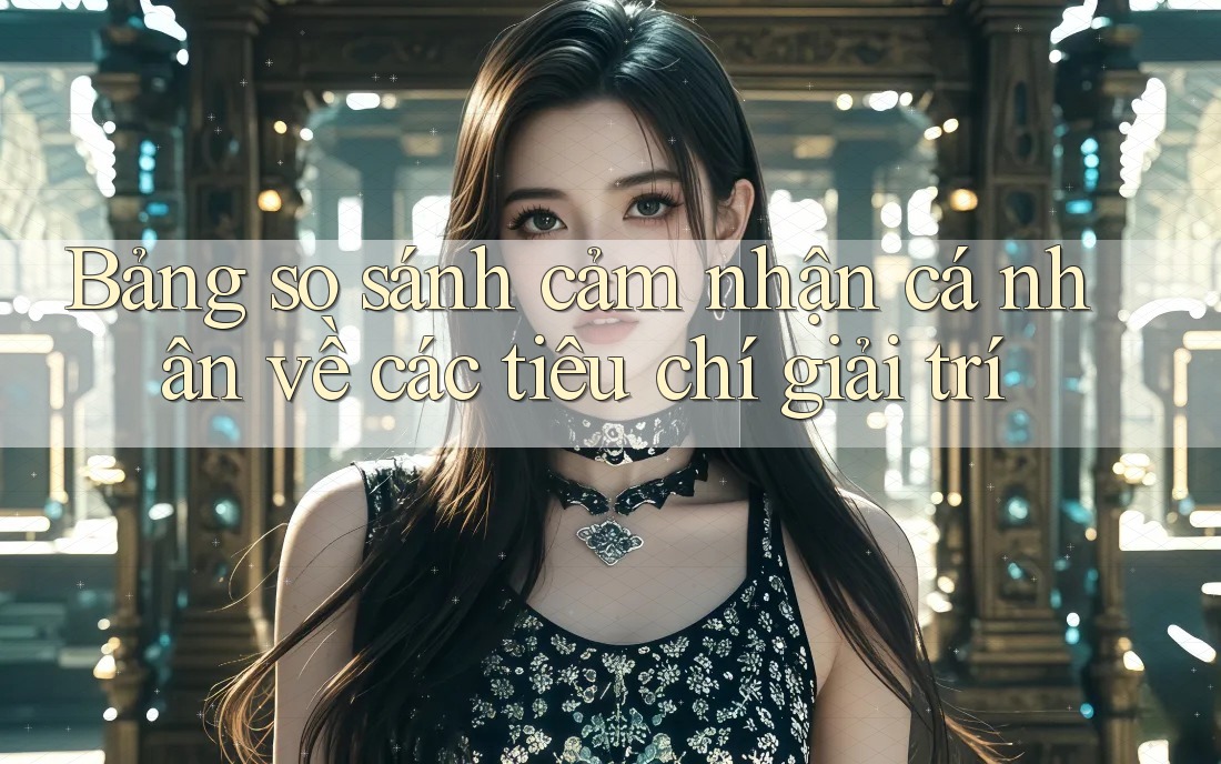 Bảng so sánh cảm nhận cá nhân về các tiêu chí giải trí Bảng so sánh cảm nhận cá nhân về các tiêu chí giải trí