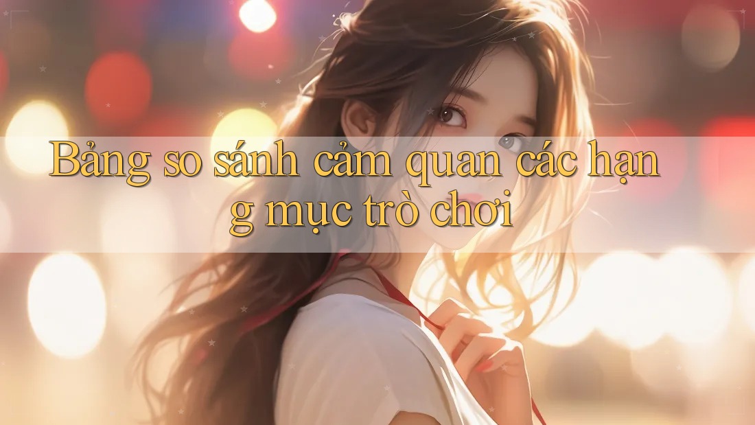 Bảng so sánh cảm quan các hạng mục trò chơi Bảng so sánh cảm quan các hạng mục trò chơi