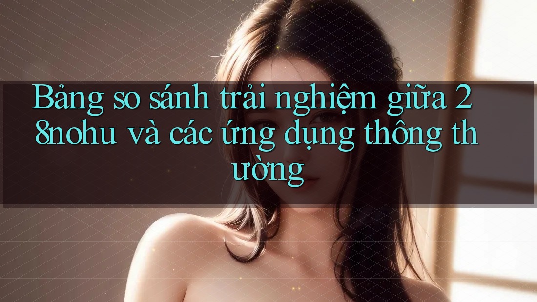Bảng so sánh trải nghiệm giữa 28nohu và các ứng dụng thông thường Bảng so sánh trải nghiệm giữa 28nohu và các ứng dụng thông thường