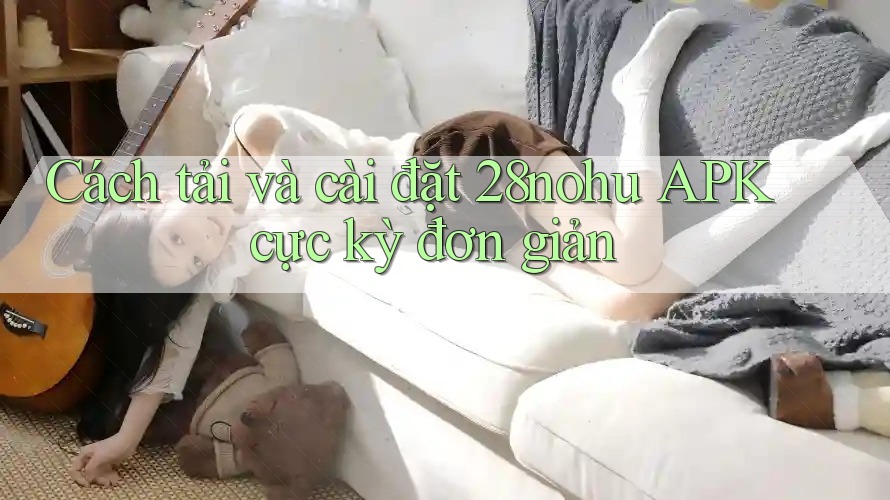 Cách tải và cài đặt 28nohu APK cực kỳ đơn giản Cách tải và cài đặt 28nohu APK cực kỳ đơn giản