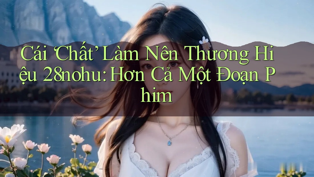 Cái ‘Chất’ Làm Nên Thương Hiệu 28nohu: Hơn Cả Một Đoạn Phim Cái ‘Chất’ Làm Nên Thương Hiệu 28nohu: Hơn Cả Một Đoạn Phim