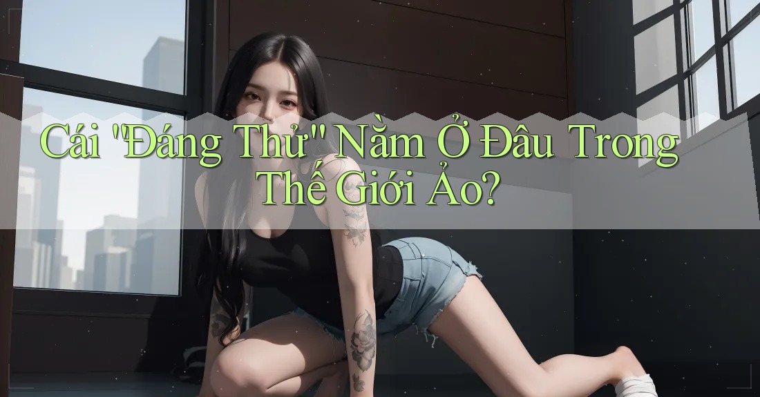 Cái “Đáng Thử” Nằm Ở Đâu Trong Thế Giới Ảo? Cái “Đáng Thử” Nằm Ở Đâu Trong Thế Giới Ảo?