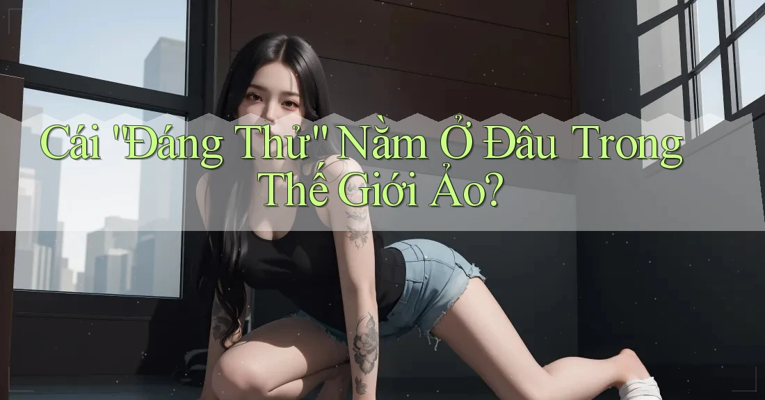 Cái “Đáng Thử” Nằm Ở Đâu Trong Thế Giới Ảo? Cái “Đáng Thử” Nằm Ở Đâu Trong Thế Giới Ảo?