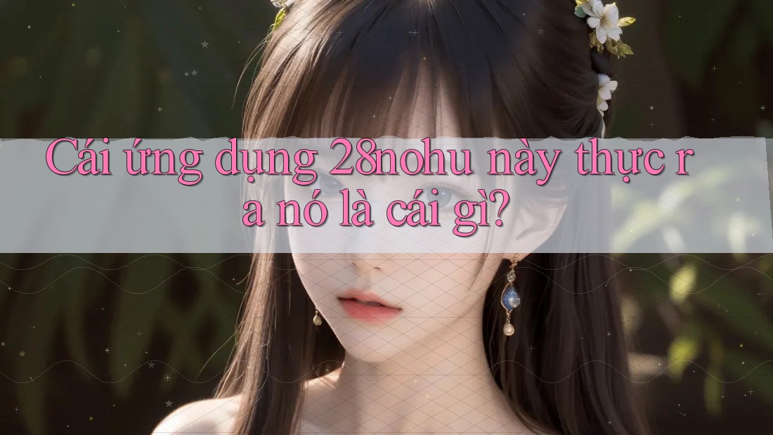Cái ứng dụng 28nohu này thực ra nó là cái gì? Cái ứng dụng 28nohu này thực ra nó là cái gì?