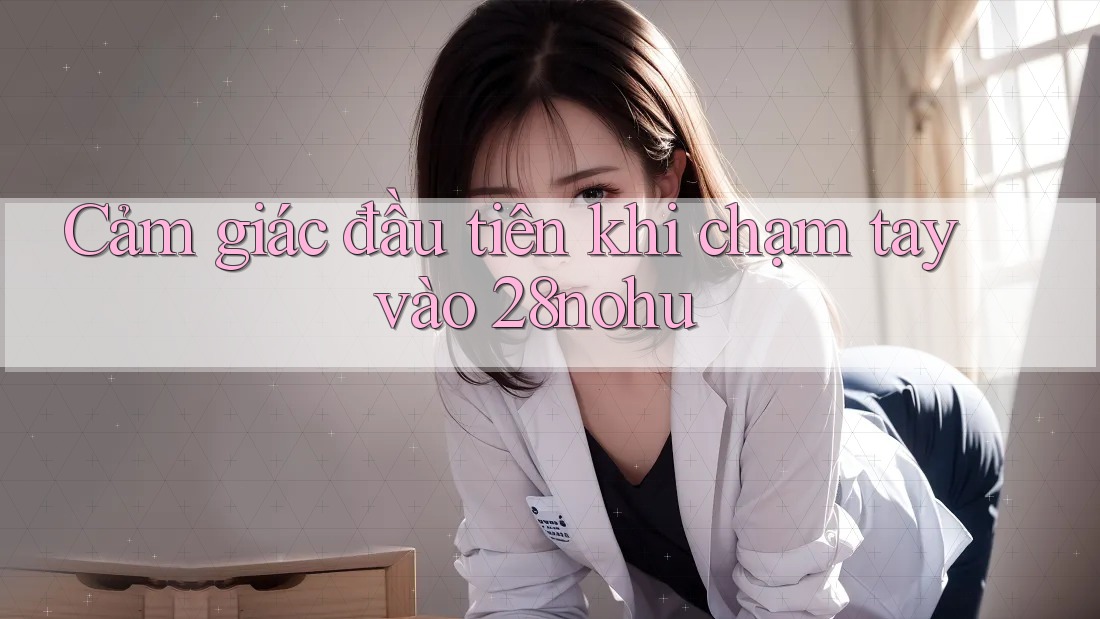 Cảm giác đầu tiên khi chạm tay vào 28nohu Cảm giác đầu tiên khi chạm tay vào 28nohu