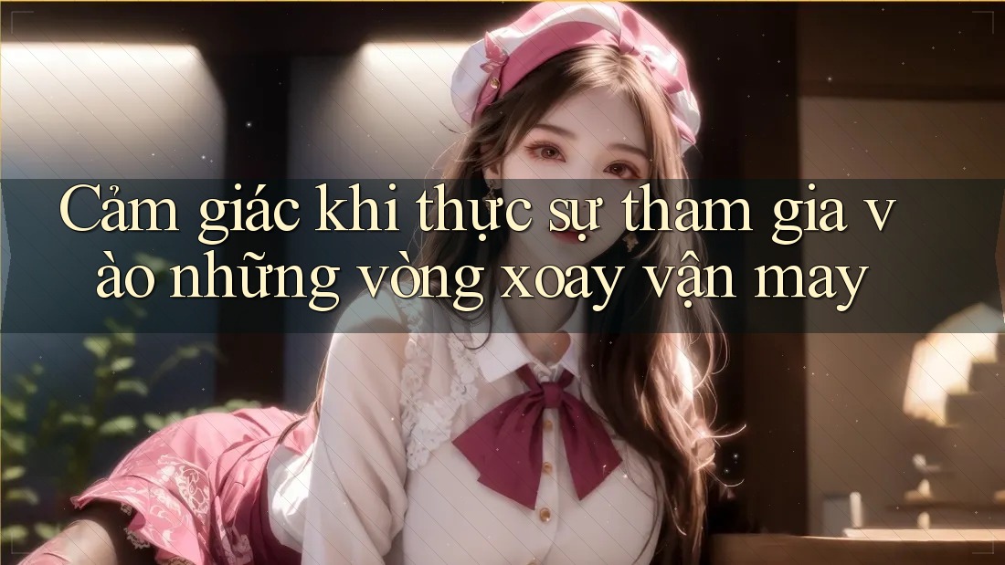Cảm giác khi thực sự tham gia vào những vòng xoay vận may Cảm giác khi thực sự tham gia vào những vòng xoay vận may