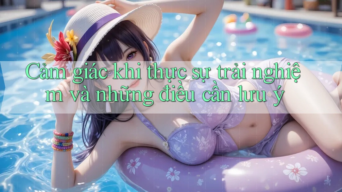 Cảm giác khi thực sự trải nghiệm và những điều cần lưu ý Cảm giác khi thực sự trải nghiệm và những điều cần lưu ý
