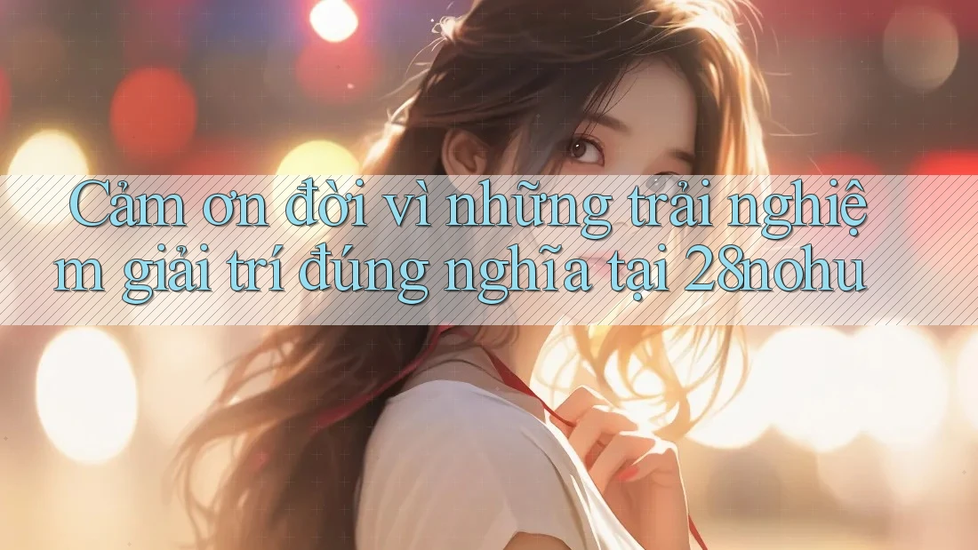 Cảm ơn đời vì những trải nghiệm giải trí đúng nghĩa tại 28nohu Cảm ơn đời vì những trải nghiệm giải trí đúng nghĩa tại 28nohu