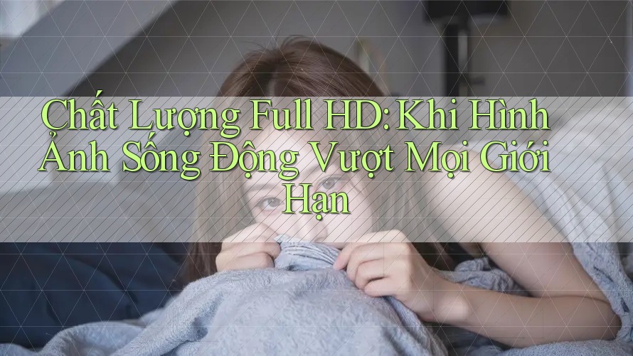 Chất Lượng Full HD: Khi Hình Ảnh Sống Động Vượt Mọi Giới Hạn Chất Lượng Full HD: Khi Hình Ảnh Sống Động Vượt Mọi Giới Hạn