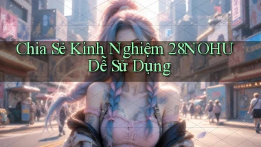 chia sẻ kinh nghiệm 28nohu dễ sử dụng