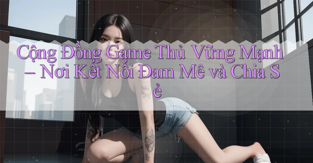 Cộng Đồng Game Thủ Vững Mạnh – Nơi Kết Nối Đam Mê và Chia Sẻ Cộng Đồng Game Thủ Vững Mạnh – Nơi Kết Nối Đam Mê và Chia Sẻ