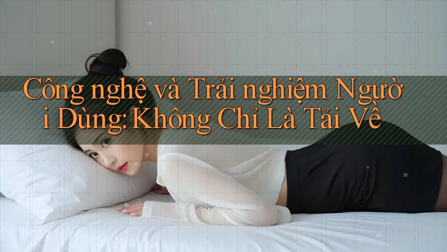 Công nghệ và Trải nghiệm Người Dùng: Không Chỉ Là Tải Về Công nghệ và Trải nghiệm Người Dùng: Không Chỉ Là Tải Về