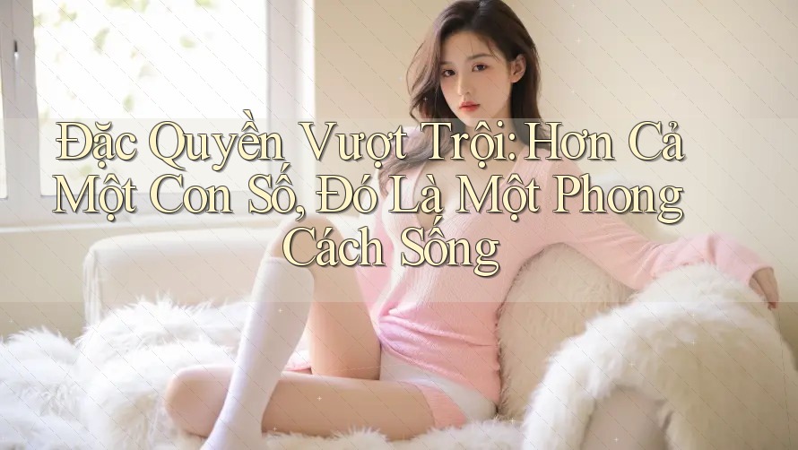 Đặc Quyền Vượt Trội: Hơn Cả Một Con Số, Đó Là Một Phong Cách Sống Đặc Quyền Vượt Trội: Hơn Cả Một Con Số, Đó Là Một Phong Cách Sống