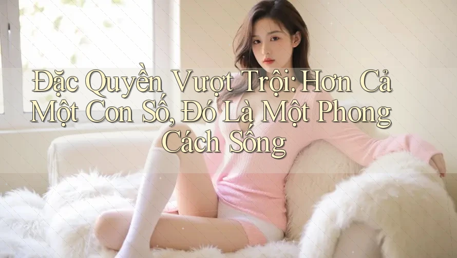 Đặc Quyền Vượt Trội: Hơn Cả Một Con Số, Đó Là Một Phong Cách Sống Đặc Quyền Vượt Trội: Hơn Cả Một Con Số, Đó Là Một Phong Cách Sống