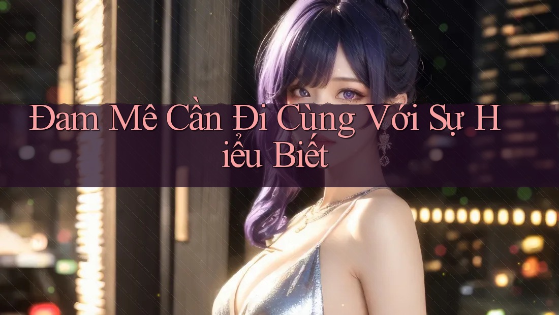 Đam Mê Cần Đi Cùng Với Sự Hiểu Biết Đam Mê Cần Đi Cùng Với Sự Hiểu Biết
