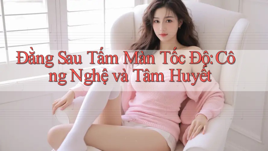 Đằng Sau Tấm Màn Tốc Độ: Công Nghệ và Tâm Huyết Đằng Sau Tấm Màn Tốc Độ: Công Nghệ và Tâm Huyết