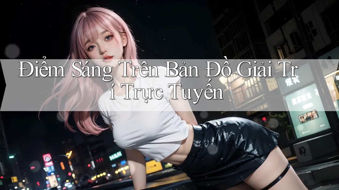 Điểm Sáng Trên Bản Đồ Giải Trí Trực Tuyến