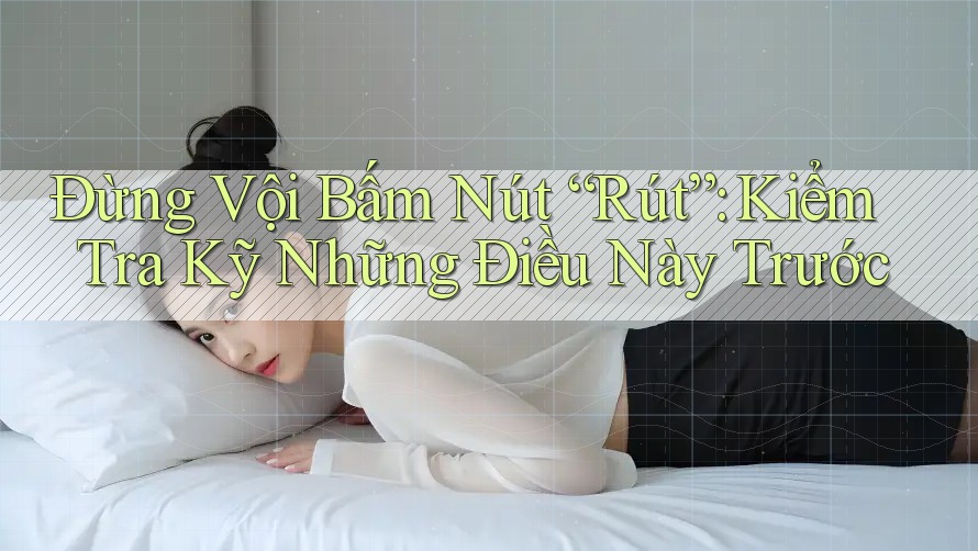 Đừng Vội Bấm Nút “Rút”: Kiểm Tra Kỹ Những Điều Này Trước