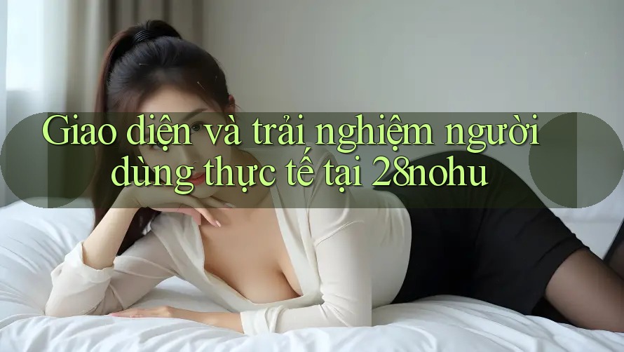 Giao diện và trải nghiệm người dùng thực tế tại 28nohu Giao diện và trải nghiệm người dùng thực tế tại 28nohu