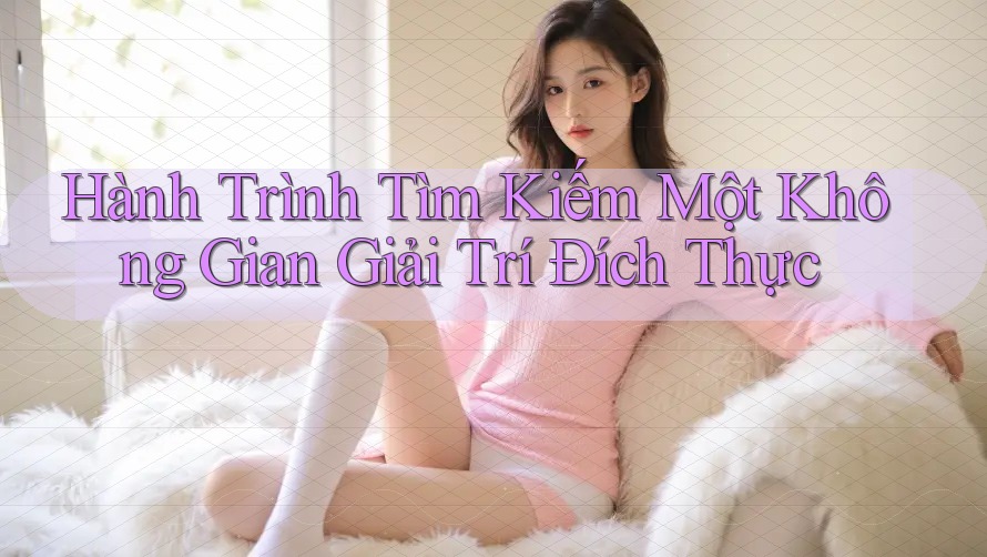 Hành Trình Tìm Kiếm Một Không Gian Giải Trí Đích Thực Hành Trình Tìm Kiếm Một Không Gian Giải Trí Đích Thực