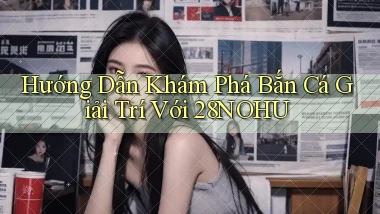 hướng dẫn khám phá bắn cá giải trí với 28nohu
