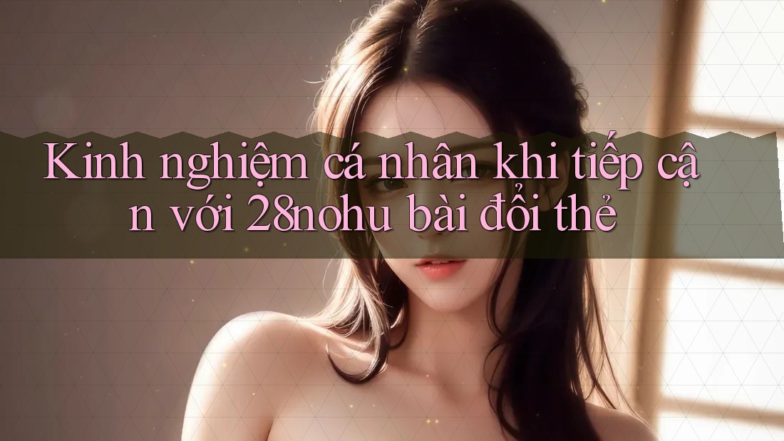 Kinh nghiệm cá nhân khi tiếp cận với 28nohu bài đổi thẻ