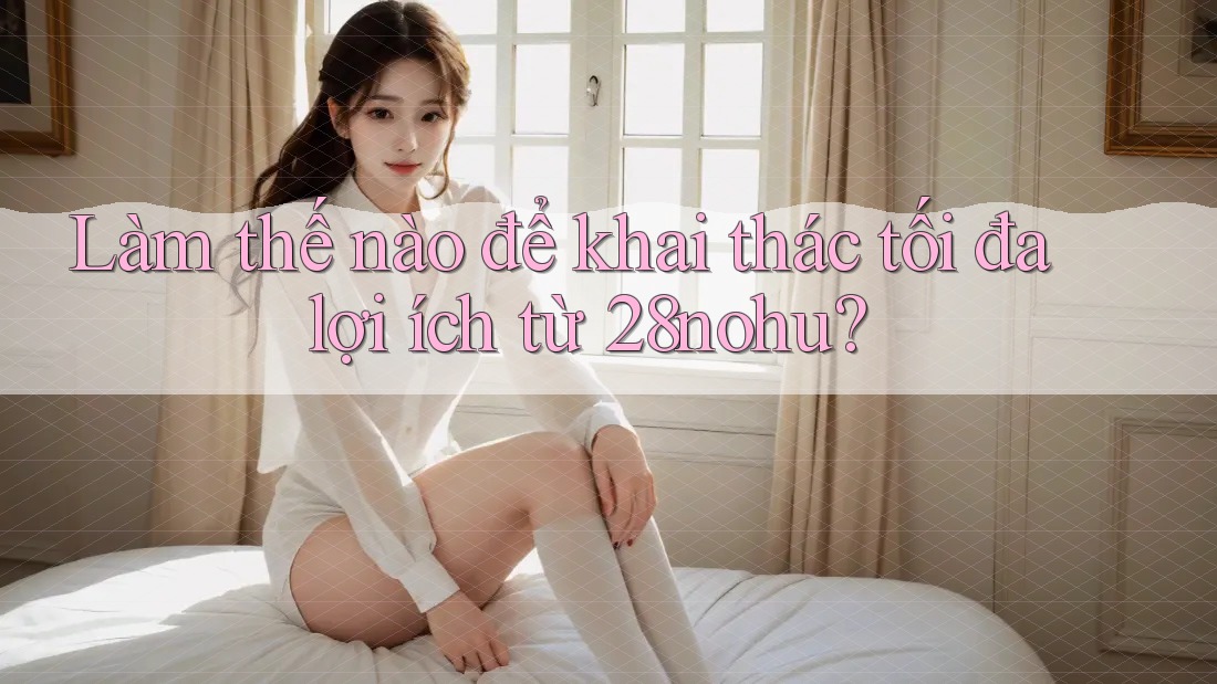 Làm thế nào để khai thác tối đa lợi ích từ 28nohu? Làm thế nào để khai thác tối đa lợi ích từ 28nohu?