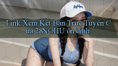 link xem kết bạn trực tuyến của 28nohu ổn định