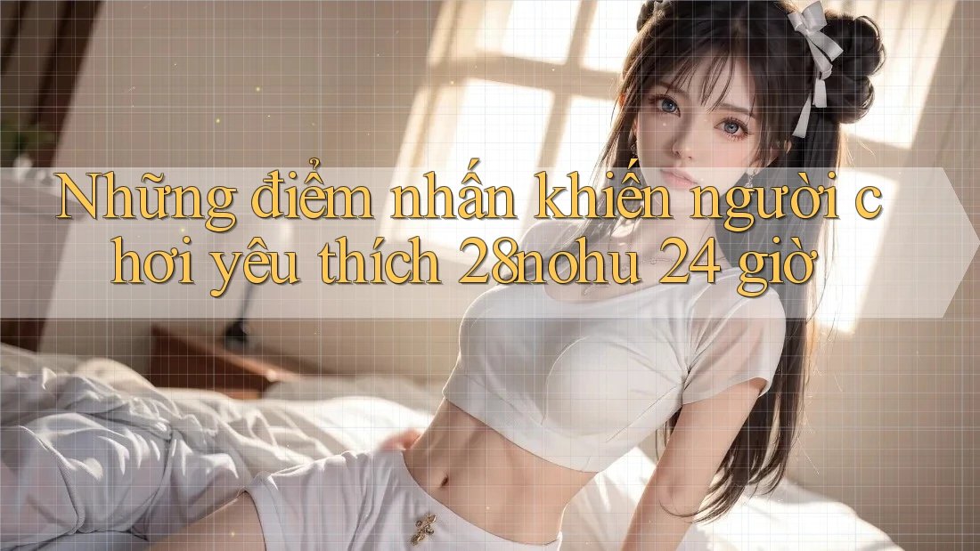 Những điểm nhấn khiến người chơi yêu thích 28nohu 24 giờ Những điểm nhấn khiến người chơi yêu thích 28nohu 24 giờ
