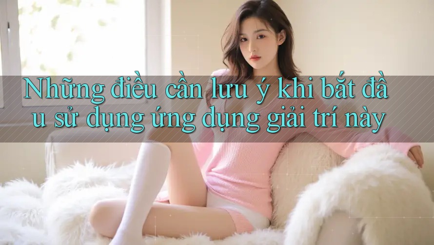 Những điều cần lưu ý khi bắt đầu sử dụng ứng dụng giải trí này Những điều cần lưu ý khi bắt đầu sử dụng ứng dụng giải trí này