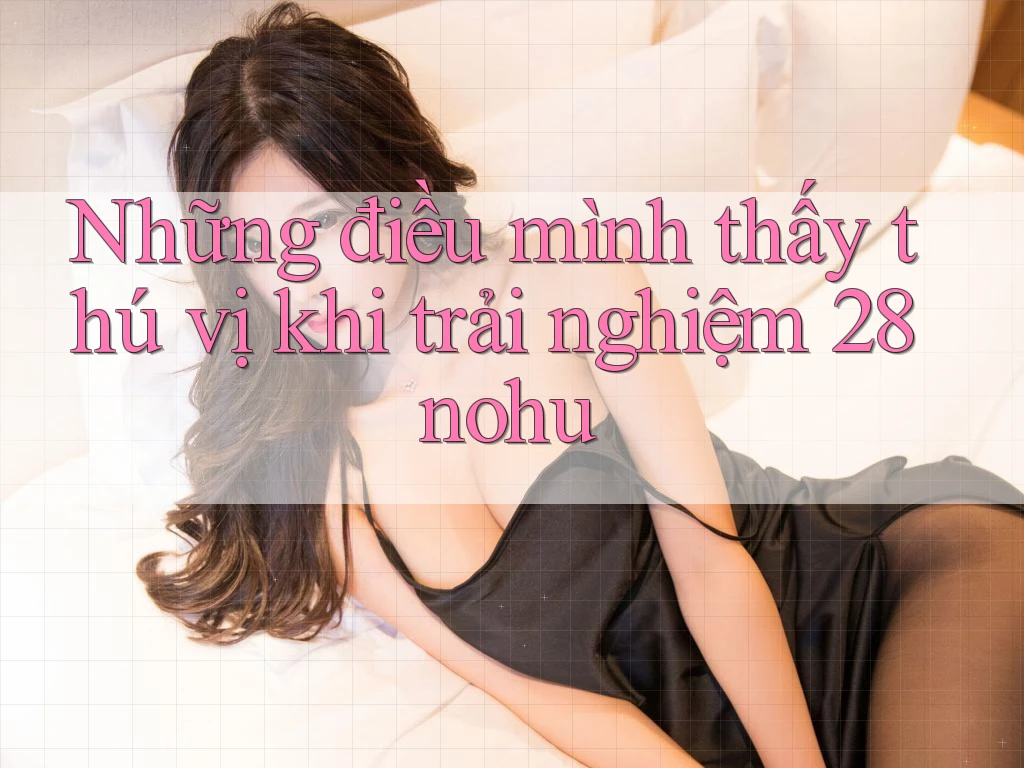 Những điều mình thấy thú vị khi trải nghiệm 28nohu Những điều mình thấy thú vị khi trải nghiệm 28nohu