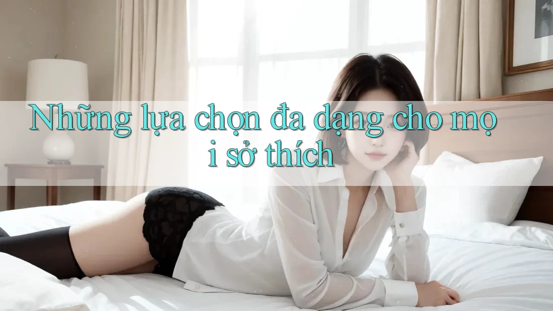 Những lựa chọn đa dạng cho mọi sở thích Những lựa chọn đa dạng cho mọi sở thích