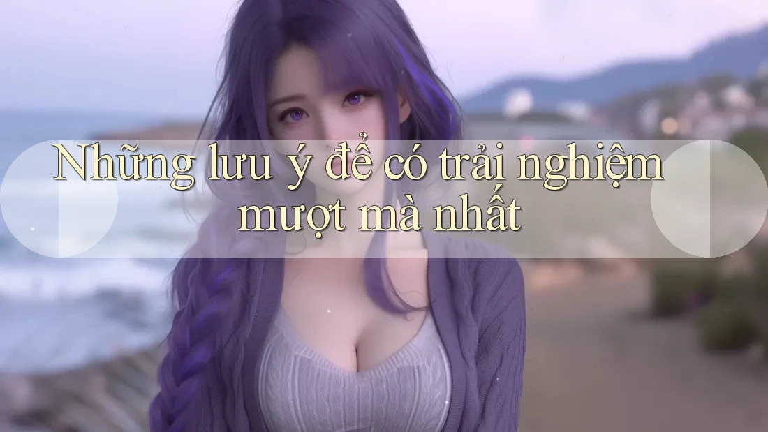 Những lưu ý để có trải nghiệm mượt mà nhất Những lưu ý để có trải nghiệm mượt mà nhất