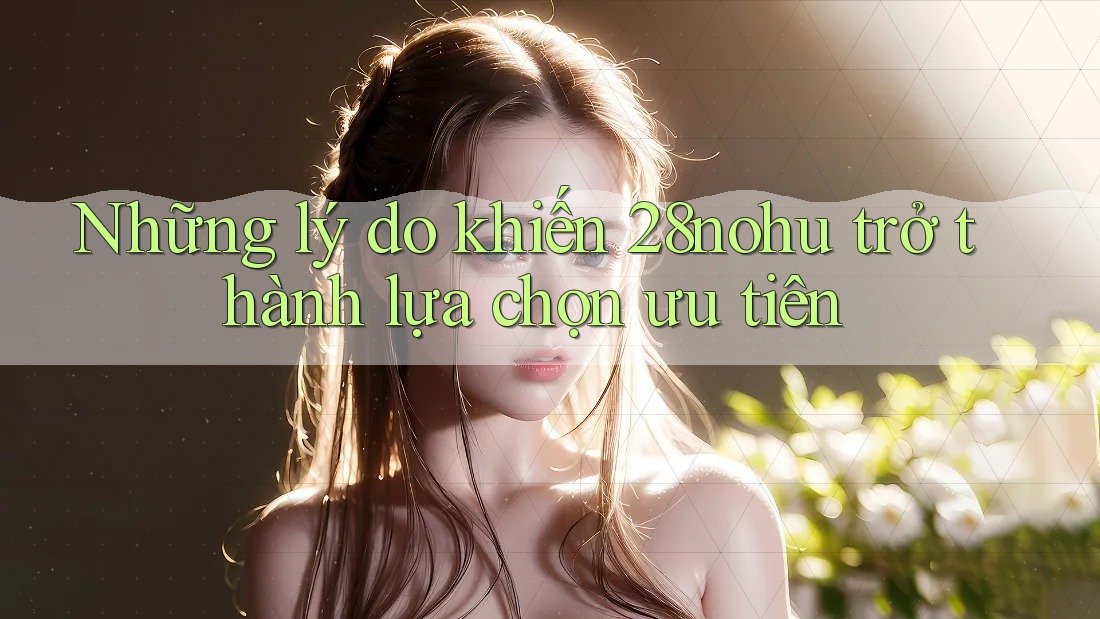 Những lý do khiến 28nohu trở thành lựa chọn ưu tiên Những lý do khiến 28nohu trở thành lựa chọn ưu tiên