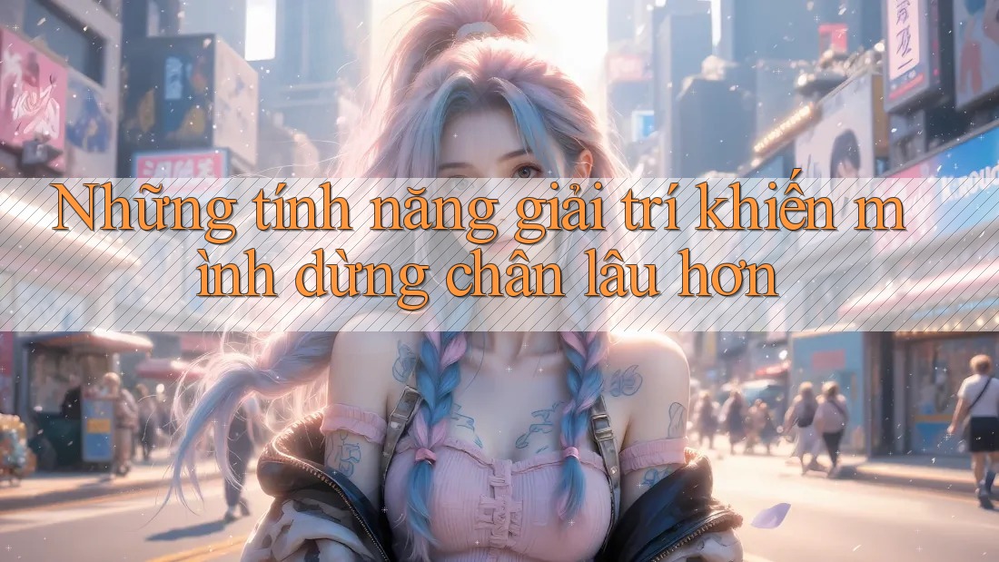 Những tính năng giải trí khiến mình dừng chân lâu hơn Những tính năng giải trí khiến mình dừng chân lâu hơn