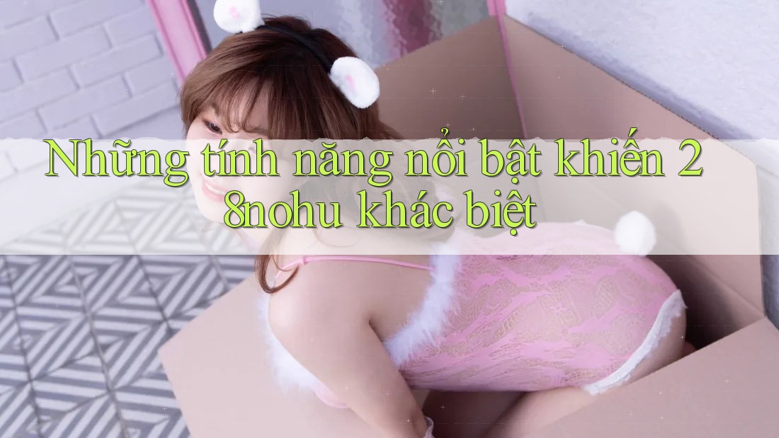 Những tính năng nổi bật khiến 28nohu khác biệt Những tính năng nổi bật khiến 28nohu khác biệt