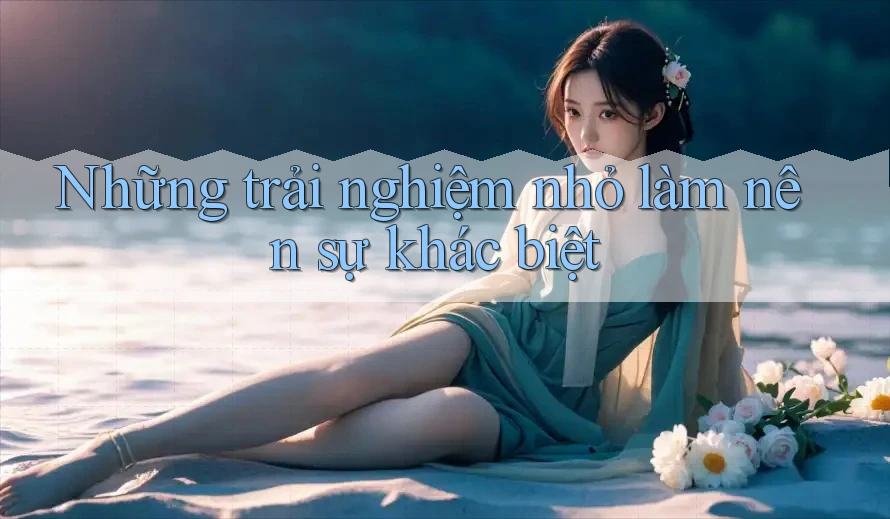Những trải nghiệm nhỏ làm nên sự khác biệt Những trải nghiệm nhỏ làm nên sự khác biệt