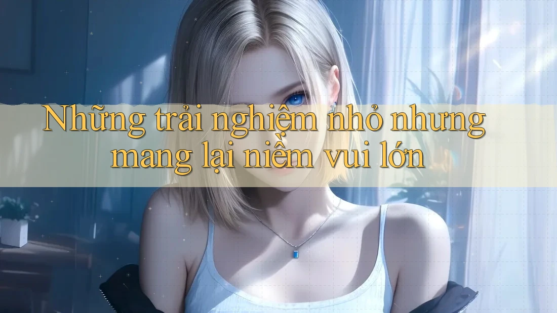 Những trải nghiệm nhỏ nhưng mang lại niềm vui lớn