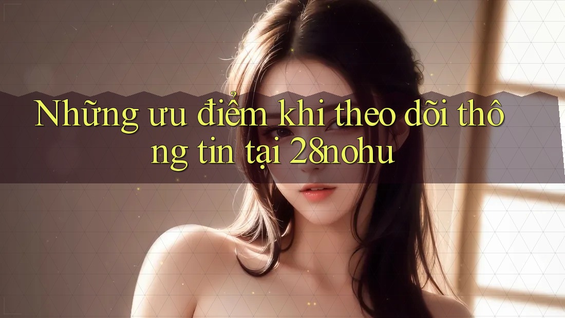 Những ưu điểm khi theo dõi thông tin tại 28nohu