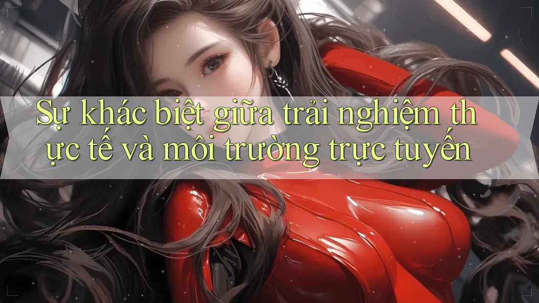Sự khác biệt giữa trải nghiệm thực tế và môi trường trực tuyến