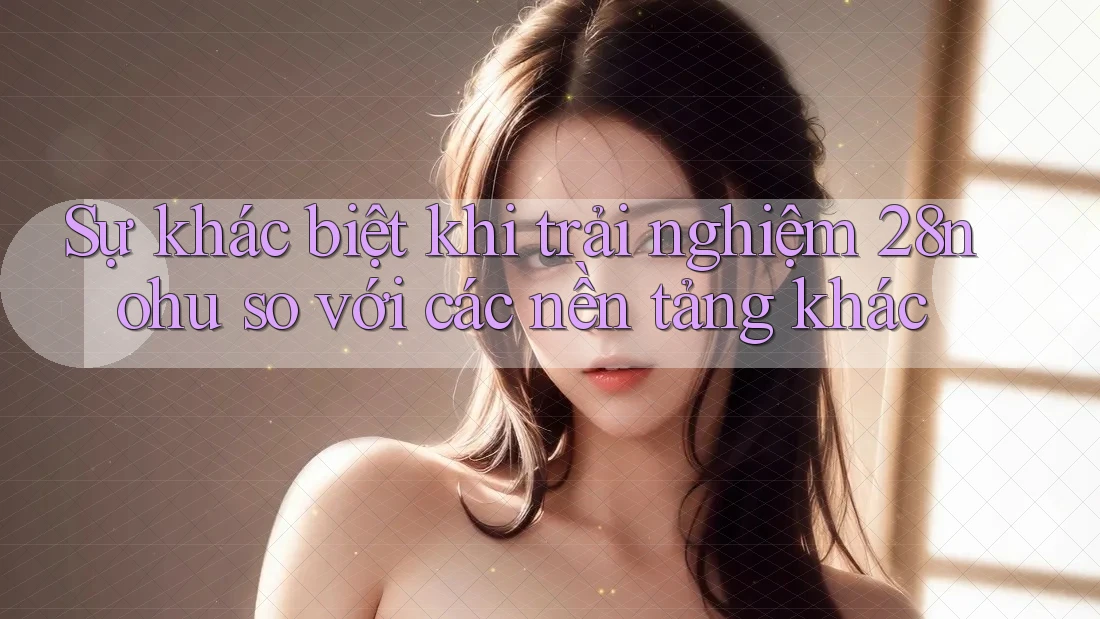 Sự khác biệt khi trải nghiệm 28nohu so với các nền tảng khác Sự khác biệt khi trải nghiệm 28nohu so với các nền tảng khác