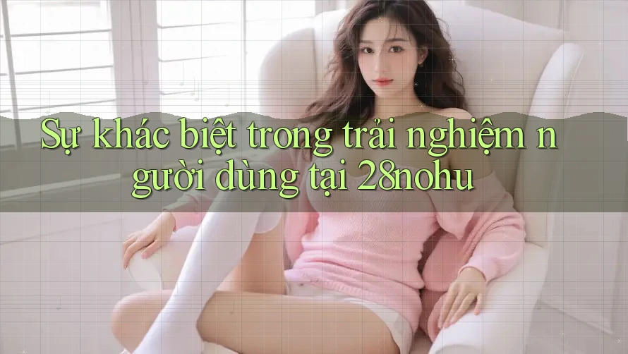 Sự khác biệt trong trải nghiệm người dùng tại 28nohu Sự khác biệt trong trải nghiệm người dùng tại 28nohu
