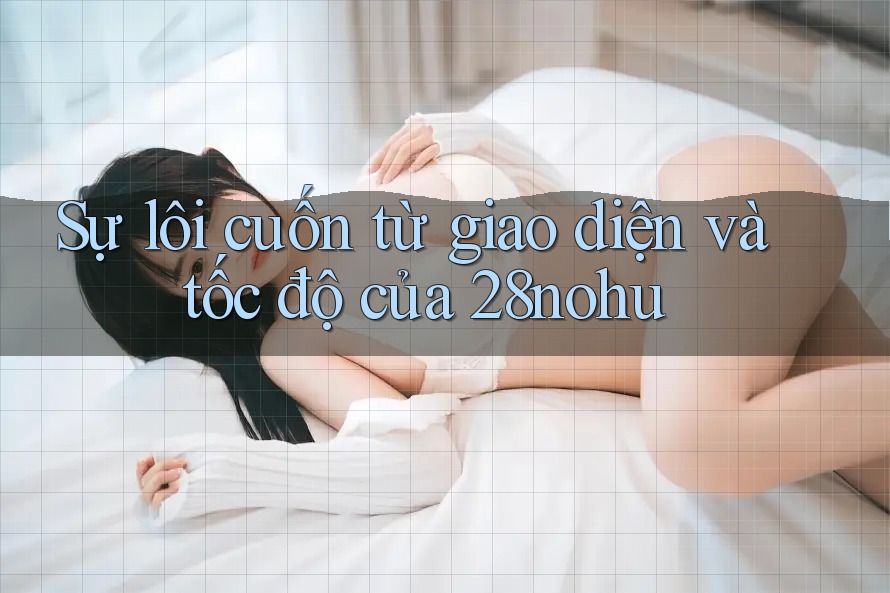 Sự lôi cuốn từ giao diện và tốc độ của 28nohu Sự lôi cuốn từ giao diện và tốc độ của 28nohu