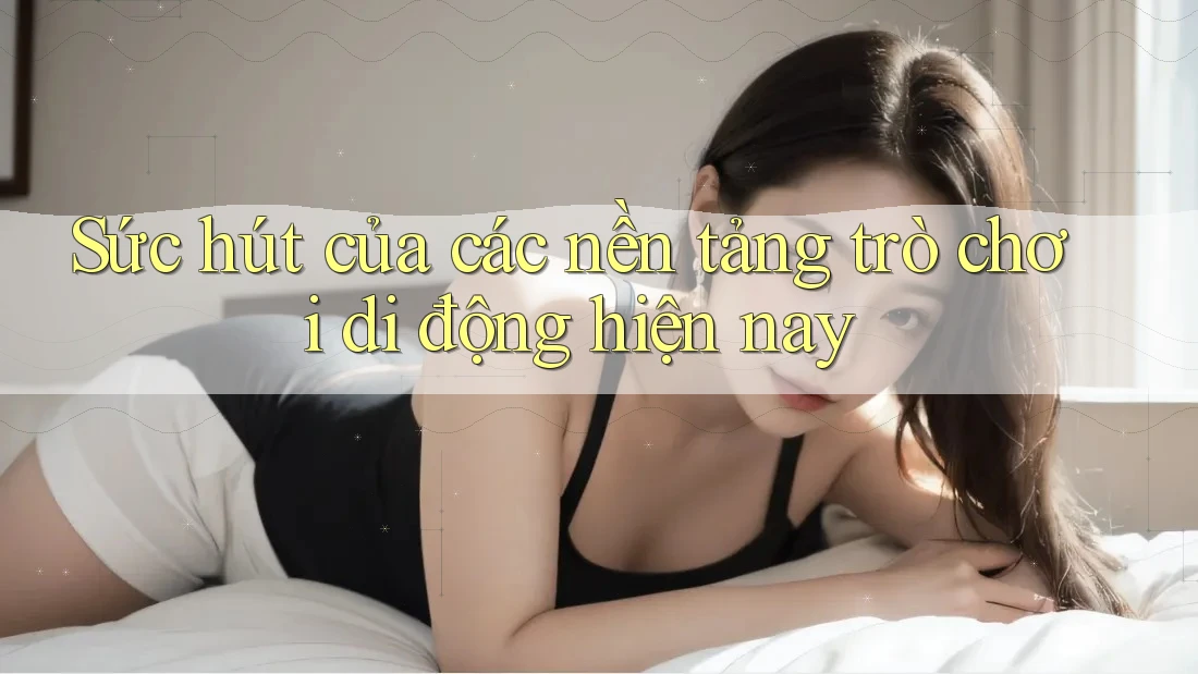 Sức hút của các nền tảng trò chơi di động hiện nay Sức hút của các nền tảng trò chơi di động hiện nay
