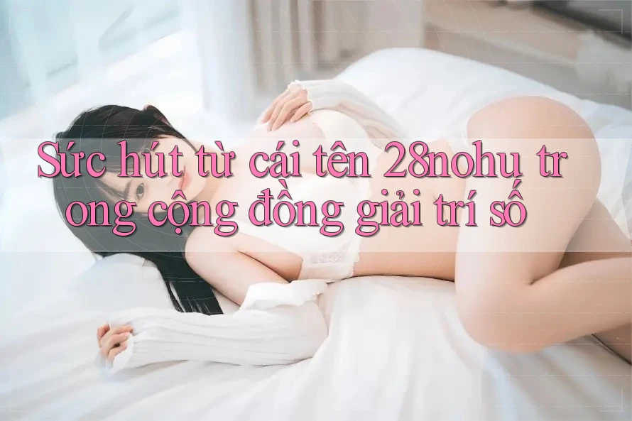 Sức hút từ cái tên 28nohu trong cộng đồng giải trí số Sức hút từ cái tên 28nohu trong cộng đồng giải trí số