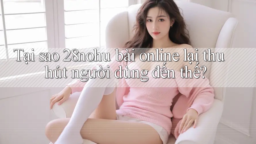 Tại sao 28nohu bài online lại thu hút người dùng đến thế?
