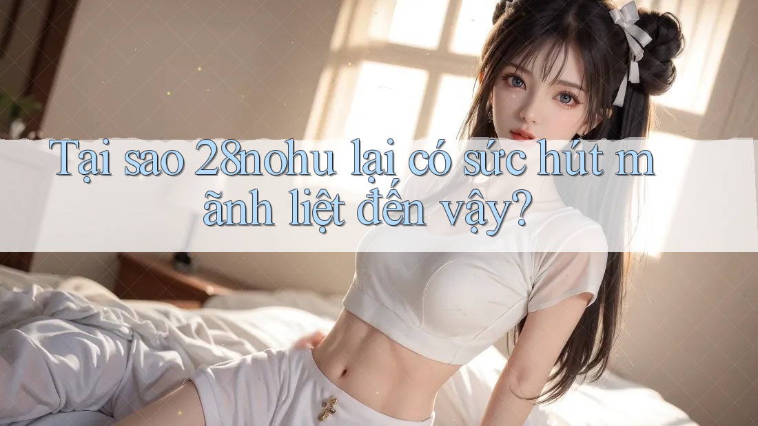 Tại sao 28nohu lại có sức hút mãnh liệt đến vậy? Tại sao 28nohu lại có sức hút mãnh liệt đến vậy?
